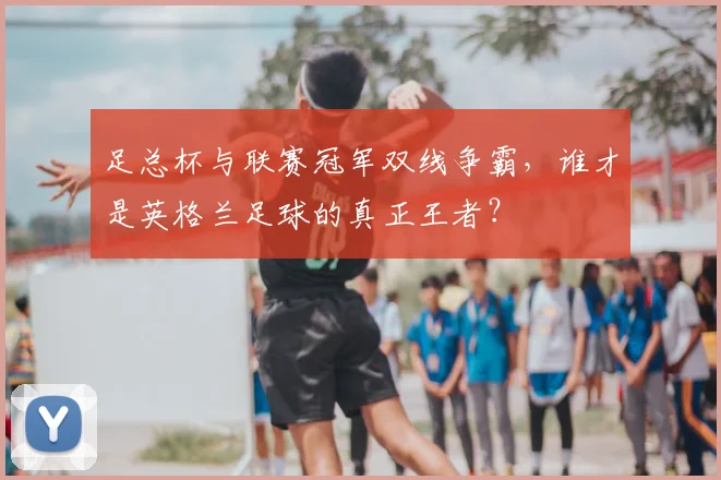 足总杯与联赛冠军双线争霸，谁才是英格兰足球的真正王者？