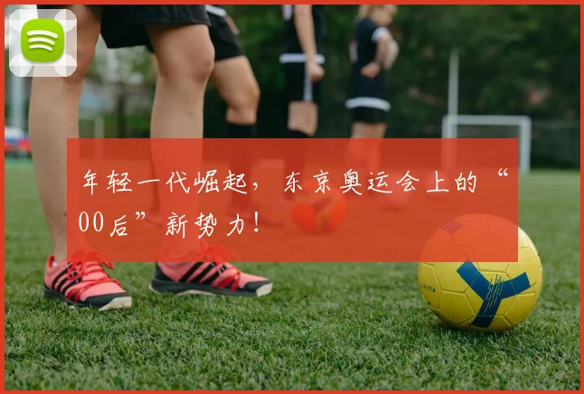 年轻一代崛起，东京奥运会上的“00后”新势力！