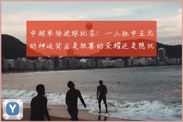中超单场进球纪录：一人独中五元的神迹背后是联赛的荣耀还是隐忧？