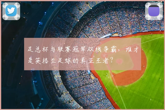 足总杯与联赛冠军双线争霸，谁才是英格兰足球的真正王者？
